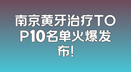 南京黄牙治疗TOP10名单火爆发布！