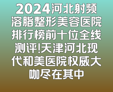2024河北射频溶脂整形美容医院排行榜前十位全线测评！天津河北现代和美医院权威大咖尽在其中