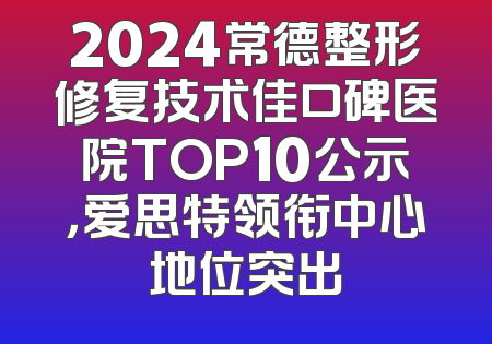 2024常德整形修复技术佳口碑医院TOP10公示，爱思特领衔中心地位突出