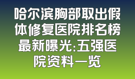 哈尔滨胸部取出假体修复医院排名榜最新曝光：五强医院资料一览