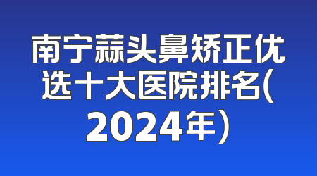南宁蒜头鼻矫正优选十大医院排名（2024年）