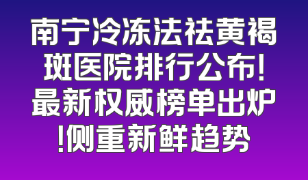 南宁冷冻法祛黄褐斑医院排行公布！最新权威榜单出炉！侧重新鲜趋势
