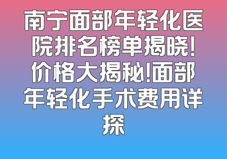 南宁面部年轻化医院排名榜单揭晓！价格大揭秘！面部年轻化手术费用详探