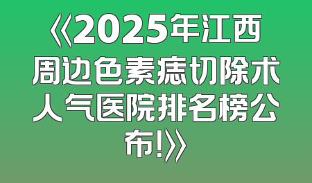《2025年江西周边色素痣切除术人气医院排名榜公布！》