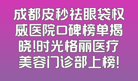 成都皮秒祛眼袋权威医院口碑榜单揭晓！时光格丽医疗美容门诊部上榜！