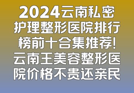 2024云南私密护理整形医院排行榜前十合集推荐！云南王美容整形医院价格不贵还亲民