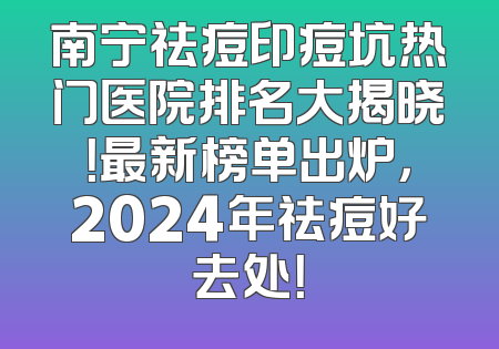 南宁祛痘印痘坑热门医院排名大揭晓！最新榜单出炉，2024年祛痘好去处！