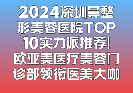 2024深圳鼻整形美容医院TOP10实力派推荐！欧亚美医疗美容门诊部领衔医美大咖