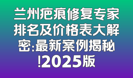 兰州疤痕修复专家排名及价格表大解密：最新案例揭秘！2025版
