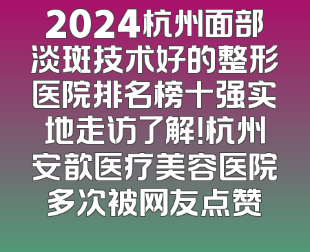 2024杭州面部淡斑技术好的整形医院排名榜十强实地走访了解！杭州安歆医疗美容医院多次被网友点赞