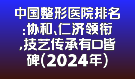 中国整形医院排名：协和、仁济领衔，技艺传承有口皆碑（2024年）