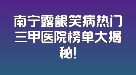 南宁露龈笑病热门三甲医院榜单大揭秘！