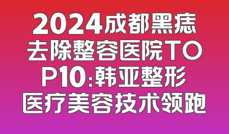 2024成都黑痣去除整容医院TOP10：韩亚整形医疗美容技术领跑
