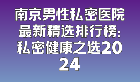 南京男性私密医院最新精选排行榜：私密健康之选2024