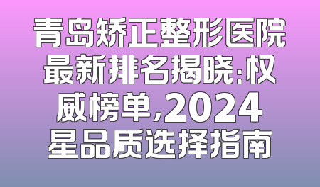 青岛矫正整形医院最新排名揭晓：权威榜单，2024星品质选择指南