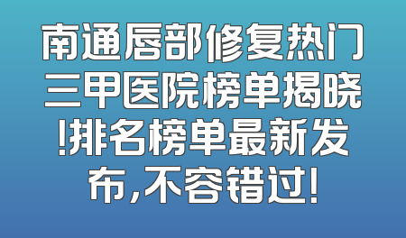 南通唇部修复热门三甲医院榜单揭晓！排名榜单最新发布，不容错过！