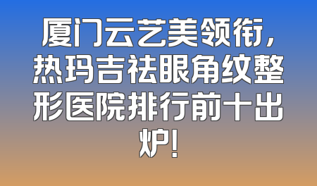 厦门云艺美领衔，热玛吉祛眼角纹整形医院排行前十出炉！