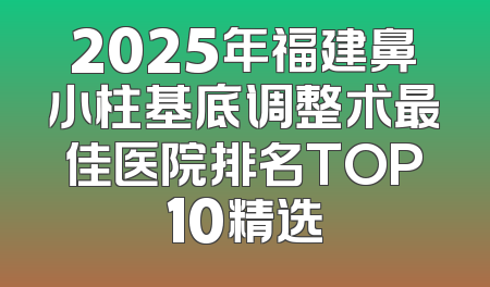 2025年福建鼻小柱基底调整术最佳医院排名TOP10精选