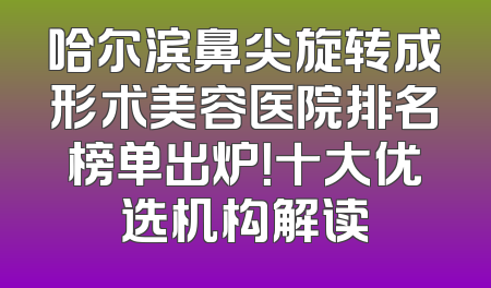 哈尔滨鼻尖旋转成形术美容医院排名榜单出炉！十大优选机构解读