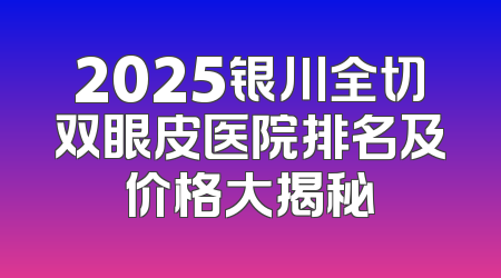 2025银川全切双眼皮医院排名及价格大揭秘