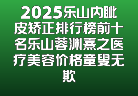 2025乐山内眦皮矫正排行榜前十名乐山蓉渊熹之医疗美容价格童叟无欺