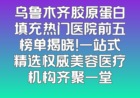 乌鲁木齐胶原蛋白填充热门医院前五榜单揭晓！一站式精选权威美容医疗机构齐聚一堂