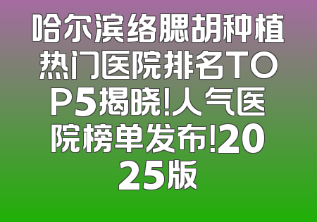 哈尔滨络腮胡种植热门医院排名TOP5揭晓！人气医院榜单发布！2025版