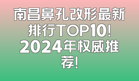 南昌鼻孔改形最新排行TOP10！2024年权威推荐！