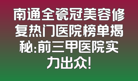 南通全瓷冠美容修复热门医院榜单揭秘：前三甲医院实力出众！
