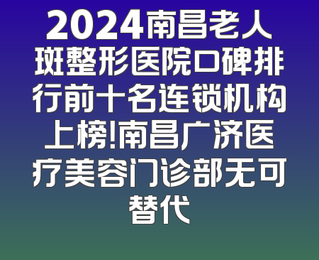 2024南昌老人斑整形医院口碑排行前十名连锁机构上榜！南昌广济医疗美容门诊部无可替代