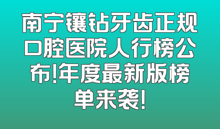 南宁镶钻牙齿正规口腔医院人行榜公布！年度最新版榜单来袭！