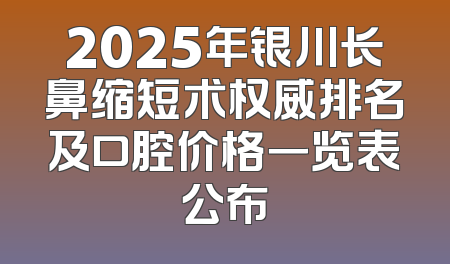 2025年银川长鼻缩短术权威排名及口腔价格一览表公布