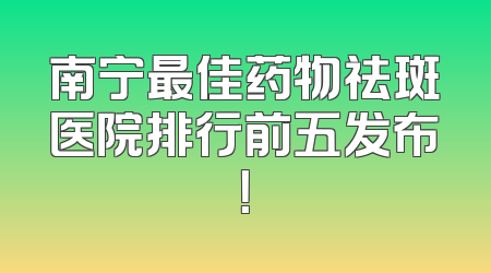 南宁最佳药物祛斑医院排行前五发布！
