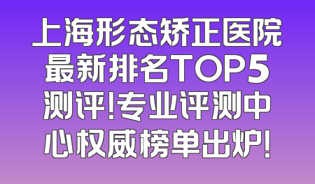 上海形态矫正医院最新排名TOP5测评！专业评测中心权威榜单出炉！