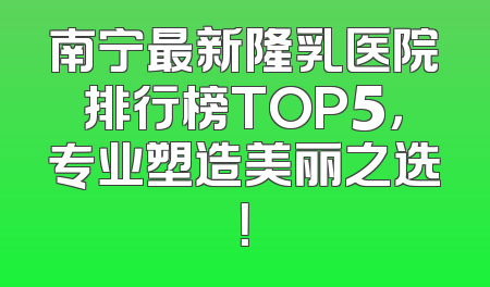 南宁最新隆乳医院排行榜TOP5，专业塑造美丽之选！