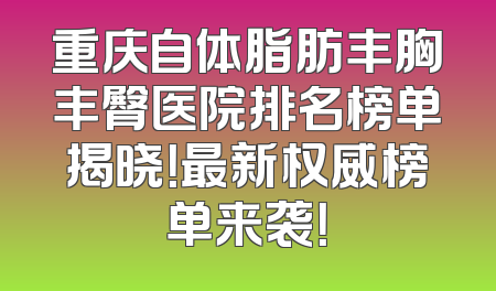 重庆自体脂肪丰胸丰臀医院排名榜单揭晓！最新权威榜单来袭！
