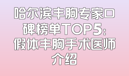 哈尔滨丰胸专家口碑榜单TOP5：假体丰胸手术医师介绍