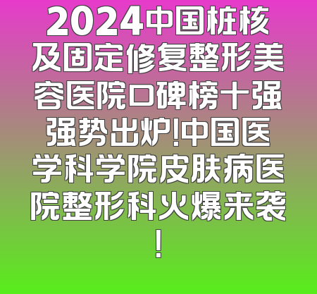 2024中国桩核及固定修复整形美容医院口碑榜十强强势出炉！中国医学科学院皮肤病医院整形科火爆来袭！