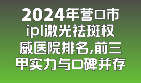 2024年营口市ipl激光祛斑权威医院排名，前三甲实力与口碑并存