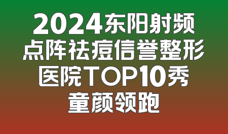 2024东阳射频点阵祛痘信誉整形医院TOP10秀童颜领跑