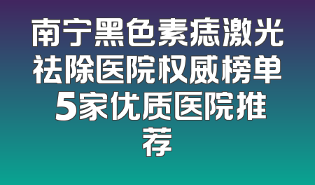 南宁黑色素痣激光祛除医院权威榜单 5家优质医院推荐