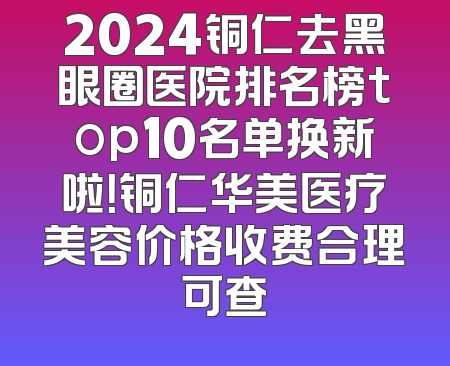 2024铜仁去黑眼圈医院排名榜top10名单换新啦！铜仁华美医疗美容价格收费合理可查