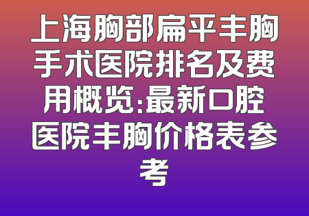 上海胸部扁平丰胸手术医院排名及费用概览：最新口腔医院丰胸价格表参考