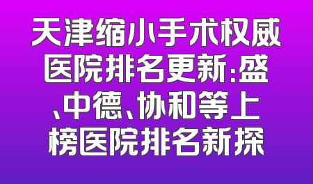天津缩小手术权威医院排名更新：盛、中德、协和等上榜医院排名新探