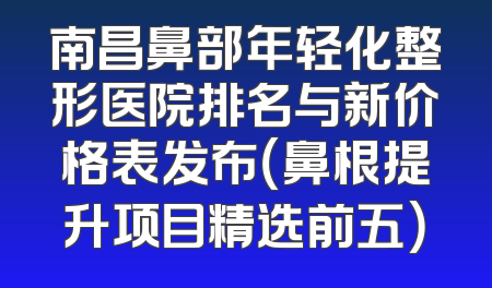 南昌鼻部年轻化整形医院排名与新价格表发布（鼻根提升项目精选前五）