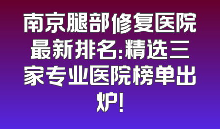南京腿部修复医院最新排名：精选三家专业医院榜单出炉！
