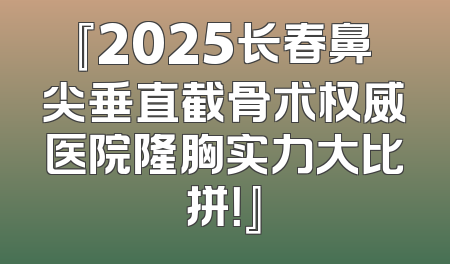 『2025长春鼻尖垂直截骨术权威医院隆胸实力大比拼！』