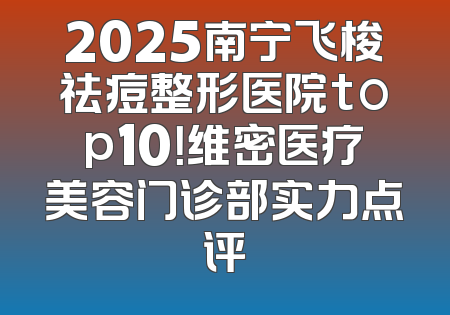 2025南宁飞梭祛痘整形医院top10！维密医疗美容门诊部实力点评