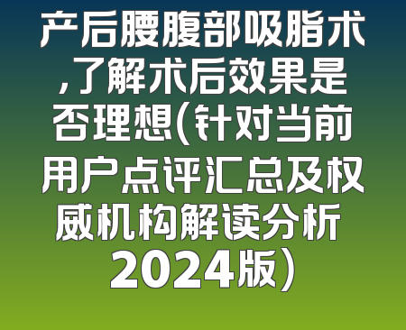 产后腰腹部吸脂术，了解术后效果是否理想（针对当前用户点评汇总及权威机构解读分析 2024版）