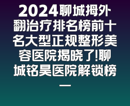 2024聊城拇外翻治疗排名榜前十名大型正规整形美容医院揭晓了！聊城铭昊医院解锁榜一